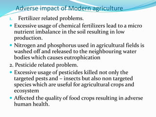 Adverse impact of Modern agriculture
1. Fertilizer related problems.
 Excessive usage of chemical fertilizers lead to a micro
nutrient imbalance in the soil resulting in low
production.
 Nitrogen and phosphorus used in agricultural fields is
washed off and released to the neighbouring water
bodies which causes eutrophication
2. Pesticide related problem.
 Excessive usage of pesticides killed not only the
targeted pests and – insects but also non targeted
species which are useful for agricultural crops and
ecosystem
 Affected the quality of food crops resulting in adverse
human health.
 