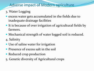 Adverse impact of Modern agriculture
3. Water Logging
 excess water gets accumulated in the fields due to
inadequate drainage facilities
 It is because of over irrigation of agricultural fields by
farmers.
 Mechanical strength of water logged soil is reduced.
4. Salinity
 Use of saline water for irrigation
 Presence of excess salt in the soil
 Reduced crop production
5. Genetic diversity of Agricultural crops
 