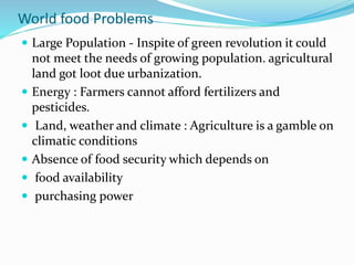 World food Problems
 Large Population - Inspite of green revolution it could
not meet the needs of growing population. agricultural
land got loot due urbanization.
 Energy : Farmers cannot afford fertilizers and
pesticides.
 Land, weather and climate : Agriculture is a gamble on
climatic conditions
 Absence of food security which depends on
 food availability
 purchasing power
 