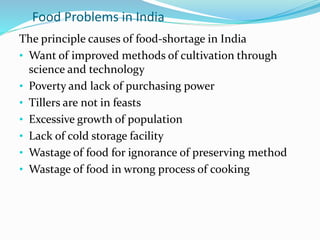 Food Problems in India
The principle causes of food-shortage in India
• Want of improved methods of cultivation through
science and technology
• Poverty and lack of purchasing power
• Tillers are not in feasts
• Excessive growth of population
• Lack of cold storage facility
• Wastage of food for ignorance of preserving method
• Wastage of food in wrong process of cooking
 