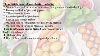 The principle cause of food-shortage in India:
 Want of improved methods of cultivation through science and technology
 Poverty and lack of purchasing power
 Tillers are not in feasts
 Excessive growth of population
 Lack of cold storage facility
 Wastage of food for ignorance of preserving method
 Wastage of food in wrong process of cooking
Food insufficiency can be divided into two categories:
Under-nourishment
 Malnourishment.
 Both of these insufficiencies are global problems
 