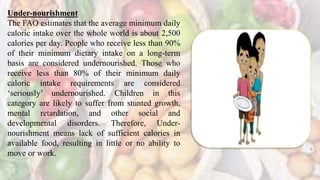 Under-nourishment
The FAO estimates that the average minimum daily
caloric intake over the whole world is about 2,500
calories per day. People who receive less than 90%
of their minimum dietary intake on a long-term
basis are considered undernourished. Those who
receive less than 80% of their minimum daily
caloric intake requirements are considered
‘seriously’ undernourished. Children in this
category are likely to suffer from stunted growth,
mental retardation, and other social and
developmental disorders. Therefore, Under-
nourishment means lack of sufficient calories in
available food, resulting in little or no ability to
move or work.
 