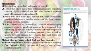 Malnutrition:
 Derived from malus (bad) and nutrire (to nourish).
 Malnutrition arises due to lack of minimum amount of protein,
vitamins, lipids, carbohydrates and other essential nutrients
required for proper health and growth.
 Person may have excess food but still diet suffers from due to
nutritional imbalance or inability to absorb or may have problem
to utilize essential nutrients.
 If we compare diet of the developed countries with developing
countries people in developed countries have processed food
which may be deficient in fiber, vitamins and other components
where as in the diet of developing countries, may be lack of
specific nutrients because they consume less meat, fruits and
vegetables due to poor purchasing power.
Malnutrition may occur in both Rich and Poor countries:
 Rich Countries: Over Nutrition (an excess of nutrient or nutrients)
 Poor Countries: Under Nutrition (deficiency of one or more
essential nutrition)
 