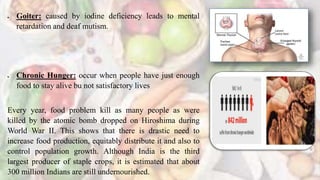  Goiter: caused by iodine deficiency leads to mental
retardation and deaf mutism.
 Chronic Hunger: occur when people have just enough
food to stay alive bu not satisfactory lives
Every year, food problem kill as many people as were
killed by the atomic bomb dropped on Hiroshima during
World War II. This shows that there is drastic need to
increase food production, equitably distribute it and also to
control population growth. Although India is the third
largest producer of staple crops, it is estimated that about
300 million Indians are still undernourished.
 