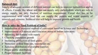 Balanced diet:
Supply of adequate amount of different nutrient can help to improve malnutrition and its
ill effects. Cereals like wheat and rice can supply only carbohydrate which are rich in
energy supply, are only fraction of nutrition requirement. Cereal diet has to be
supplemented with other food that can supply fat, protein and minor quantity of
minerals and vitamins. Balanced diet will help to improve growth and health.
How to solve the Food Problem of India?
⁑ Introduction of improved method of cultivation based on Science and Technology
⁑ Improvement of Financial and Education status of Indian cultivators
⁑ Balancing the demand with supply
⁑ Checking population growth
⁑ Increasing production of food grains
⁑ Protection of food from rats, insecticides etc.
⁑ Judicious distribution of available supplies
⁑ Proper public distribution
⁑ Proper transport facilities
 