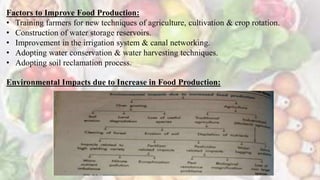 Factors to Improve Food Production:
• Training farmers for new techniques of agriculture, cultivation & crop rotation.
• Construction of water storage reservoirs.
• Improvement in the irrigation system & canal networking.
• Adopting water conservation & water harvesting techniques.
• Adopting soil reclamation process.
Environmental Impacts due to Increase in Food Production:
 