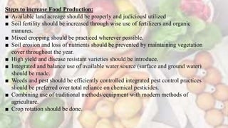 Steps to increase Food Production:
■ Available land acreage should be properly and judiciousl utilized
■ Soil fertility should be increased through wise use of fertilizers and organic
manures.
■ Mixed cropping should be practiced wherever possible.
■ Soil erosion and loss of nutrients should be prevented by maintaining vegetation
cover throughout the year.
■ High yield and disease resistant varieties should be introduce.
■ Integrated and balance use of available water source (surface and ground water)
should be made.
■ Weeds and pest should be efficiently controlled integrated pest control practices
should be preferred over total reliance on chemical pesticides.
■ Combining use of traditional methods/equipment with modern methods of
agriculture.
■ Crop rotation should be done.
 