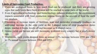 Limits of Increasing Food Production:
 There are ecological limits to how much food can be produced, and there are growing
signs that such limits have been or soon will be reached in some parts of the world.
 Even if agricultural technology and biotechnology enhance productivity the environment
impacts associated with food production impose limits on the amount of food the earth
can produce.
 Contuning to increase inputs of fertilizer, watr and pesticides eventually produces no
additional increase in the crop yield as the J-shaped curve of crop production slows
down, reaches it limits, levels off and becomes as S-shaped curve.
 Grains yields per hectare are still increasing in almost every country but at much slower
rate.
 Worldwide, such yields dropped from an annual 2.3% increase between 1950 and 1984
to 1% annual increase between 1984 and 1993.
 