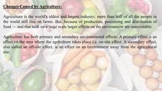 Changes Caused by Agriculture:
Agriculture is the world’s oldest and largest industry; more than half of all the people in
the world still live on farms. But, because of production, processing and distribution of
food — and that took on a large scale larger effects on the environment are unavoidable.
Agriculture has both primary and secondary environmental effects. A primary effect is an
effect on the area where the agriculture takes place i.e. on-site effect. A secondary effect,
also called an off-site effect, is an effect on an environment away from the agricultural
site.
 