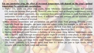 For any particular crop, the effect of increased temperature will depend on the crop's optimal
temperature for growth and reproduction.
 Higher CO2 levels can affect crop yields. Some laboratory experiments suggest that elevated
CO2 levels can increase plant growth. However, other factors, such as changing temperatures, ozone,
and water and nutrient constraints, may counteract these potential increases in yield. For example, if
temperature exceeds a crop's optimal level, if sufficient water and nutrients are not available, yield
increases may be reduced or reversed.
 More extreme temperature and precipitation can prevent crops from growing. Extreme events,
especially floods and droughts, can harm crops and reduce yields. For example, in 2010 and 2012,
high nighttime temperatures affected corn yields across the U.S. Corn Belt, and premature budding
due to a warm winter caused $220 million in losses of Michigan cherries in 2012.
 Dealing with drought could become a challenge in areas where rising summer temperatures cause
soils to become drier. Although increased irrigation might be possible in some places, in other places
water supplies may also be reduced, leaving less water available for irrigation when more is needed.
 Many weeds, pests, and fungi thrive under warmer temperatures, wetter climates, and increased
CO2 levels. Currently, U.S. farmers spend more than $11 billion per year to fight weeds, which
compete with crops for light, water, and nutrients.
 