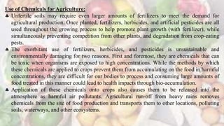 Use of Chemicals for Agriculture:
 Unfertile soils may require even larger amounts of fertilizers to meet the demand for
agricultural production. Once planted, fertilizers, herbicides, and artificial pesticides are all
used throughout the growing process to help promote plant growth (with fertilizer), while
simultaneously preventing competition from other plants, and degradation from crop-eating
pests.
 The exorbitant use of fertilizers, herbicides, and pesticides is unsustainable and
environmentally damaging for two reasons. First and foremost, they are chemicals that can
be toxic when organisms are exposed to high concentrations. While the methods by which
these chemicals are applied to crops prevent them from accumulating on the food in harmful
concentrations, they are difficult for our bodies to process and consuming large amounts of
food treated in this manner could lead to health impacts through bio-accumulation.
 Application of these chemicals onto crops also causes them to be released into the
atmosphere as harmful air pollutants. Agricultural run-off from heavy rains removes
chemicals from the site of food production and transports them to other locations, polluting
soils, waterways, and other ecosystems.
 