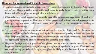 Historical Background And Scientific Foundations
Herding animals, particularly sheep, is a very ancient occupation in Europe, Asia minor,
and Africa. Sheep provided meat, milk, and skins for early farmers; this versatility made
them a valuable supplement to agricultural subsistence.
When relatively small numbers of animals were able to roam on large areas of land, over-
grazing was not a problem. However, as more people and animals started to compete for
finite grazing resources, additional stress was placed on the ecosystem, leading to
environmental damage.
Overgrazing results when too many animals are kept on too little land for the plants to
recover sufficiently before being grazed again. Because most grazing animals are selective
about the plants they eat, the desirable, nutritious plants are usually consumed first, leaving
less-appetizing plants to grow to maturity and disperse their seeds.
They can damage the root growth of the plants. Just as when a lawn is mowed too short,
the plants cannot generate enough energy through photosynthesis to grow. If its roots are
too small during periods of drought, the plant is likely to die because it cannot access
enough water.
 
