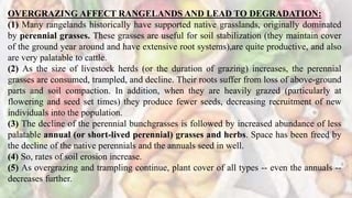 OVERGRAZING AFFECT RANGELANDS AND LEAD TO DEGRADATION:
(1) Many rangelands historically have supported native grasslands, originally dominated
by perennial grasses. These grasses are useful for soil stabilization (they maintain cover
of the ground year around and have extensive root systems),are quite productive, and also
are very palatable to cattle.
(2) As the size of livestock herds (or the duration of grazing) increases, the perennial
grasses are consumed, trampled, and decline. Their roots suffer from loss of above-ground
parts and soil compaction. In addition, when they are heavily grazed (particularly at
flowering and seed set times) they produce fewer seeds, decreasing recruitment of new
individuals into the population.
(3) The decline of the perennial bunchgrasses is followed by increased abundance of less
palatable annual (or short-lived perennial) grasses and herbs. Space has been freed by
the decline of the native perennials and the annuals seed in well.
(4) So, rates of soil erosion increase.
(5) As overgrazing and trampling continue, plant cover of all types -- even the annuals --
decreases further.
 