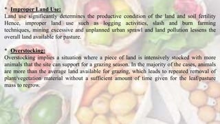 * Improper Land Use:
Land use significantly determines the productive condition of the land and soil fertility
Hence, improper land use such as logging activities, slash and burn farming
techniques, mining excessive and unplanned urban sprawl and land pollution lessens the
overall land available for pasture.
* Overstocking:
Overstocking implies a situation where a piece of land is intensively stocked with more
animals that the site can support for a grazing season. In the majority of the cases, animals
are more than the average land available for grazing, which leads to repeated removal of
plant/vegetation material without a sufficient amount of time given for the leaf/pasture
mass to regrow.
 