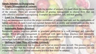 Simple Solutions to Overgrazing:
⁙ Proper Management of Animals:
As much as overgrazing is associated with the number of animals, it’s more about the management
of the animals. There are several methods of grazing management to choose from that can
offer effective solutions to overgrazing. Examples are rotational, cell, and mob grazing.
⁙ Land Use Management:
Land use management involves the proper assessment of various land uses and the implications of
human activities on land. Local and regional factors such as aridity and rainfall patterns also have
to be considered before any land development or exploitation implementations are undertaken.
⁙ Sustainable Pasture Practices:
Sustainable pasture practices pertain to grassland production in a well managed and controlled
manner. When grazing management is combined with agro ecology practices and sustainable
agriculture, it gives rise to the most suitable grassland-based livestock production because it
encourages both animal and plant productivity and good health.
⁙ Shifting to Other Ways of Feeding Livestock:
It is essential to understand that livestock can be fed on stored fodder as well. This process not only
ensures the fact that the livestock does not overfeed, but it also ensures that pastures are not
overgrazed. This is yet another sustainable practice that could be adopted.
 