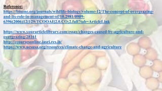 Reference:
https://bioone.org/journals/wildlife-biology/volume-12/The-concept-of-overgrazing-
and-its-role-in-management-of/10.2981/0909-
6396(2006)12[129:TCOOAI]2.0.CO;2.full?tab=ArticleLink
https://www.yourarticlelibrary.com/essay/changes-caused-by-agriculture-and-
overgrazing/28161
http://ecoursesonline.iasri.res.in/
https://www.ucsusa.org/resources/climate-change-and-agriculture
 