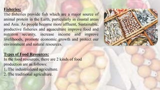 Fisheries:
The fisheries provide fish which are a major source of
animal protein in the Earth, particularly in coastal areas
and Asia. As people become more affluent, Sustainable,
productive fisheries and aquaculture improve food and
nutrition security, increase income and improve
livelihoods, promote economic growth and protect our
environment and natural resources.
Types of Food Resources:
In the food resources, there are 2 kinds of food
production are as follows:
1. The industrialized agriculture.
2. The traditional agriculture.
 