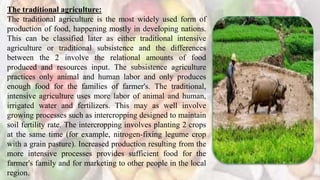 The traditional agriculture:
The traditional agriculture is the most widely used form of
production of food, happening mostly in developing nations.
This can be classified later as either traditional intensive
agriculture or traditional subsistence and the differences
between the 2 involve the relational amounts of food
produced and resources input. The subsistence agriculture
practices only animal and human labor and only produces
enough food for the families of farmer's. The traditional,
intensive agriculture uses more labor of animal and human,
irrigated water and fertilizers. This may as well involve
growing processes such as intercropping designed to maintain
soil fertility rate. The intercropping involves planting 2 crops
at the same time (for example, nitrogen-fixing legume crop
with a grain pasture). Increased production resulting from the
more intensive processes provides sufficient food for the
farmer's family and for marketing to other people in the local
region.
 