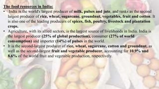 The food resources in India:
• India is the world's largest producer of milk, pulses and jute, and ranks as the second
largest producer of rice, wheat, sugarcane, groundnut, vegetables, fruit and cotton. It
is also one of the leading producers of spices, fish, poultry, livestock and plantation
crops.
• Agriculture, with its allied sectors, is the largest source of livelihoods in India. India is
the largest producer (25% of global production), consumer (27% of world
consumption) and importer (14%) of pulses in the world.
• It is the second-largest producer of rice, wheat, sugarcane, cotton and groundnut, as
well as the second-largest fruit and vegetable producer, accounting for 10.9% and
8.6% of the world fruit and vegetable production, respectively.
 
