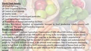 World Food Supply:
 Mixed Farming
 Good irrigation facilities
 Control of soil erosion
 Quality seeds
 Use of chemical fertilizers and pesticides
 Good agricultural implements
 Availability of storage and market facilities
 Green Revolution: Resulted in remarkable increase in food production which country self-
sufficient. The quality of Food also improved.
World Food Problems:
As per estimates of Food and Agriculture Organization (FAO), about 840 million people remain
chronically hungry and out of this 800 million are living in the developing world. In last decade, it
is decreasing at the rate of 2.5 million per year, but at the same time world’s population is
increasing. Target of cutting half the number of world’s chronically hungry and undernourished
people by 2015 will difficult to meet, if the present trend continues. Due to inadequate purchasing
power to buy food, it is difficult to fulfil minimum calorific requirement of human body per day.
Large number of people are in India are poor which can be attribute to equitable distribution of
income.
 