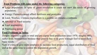 Food Problems will come under the following categories:
 Large population: In spite of green revolution it could not meet the needs of growing
population.
 Energy: Farmers cannot afford fertilizers and pesticides
 Land, Weather, Climate: Agriculture is a gamble on climatic conditions
 Absence of Food security
 Food availability
 Purchasing power
Food Problems in India:
Despite impressive gain in total and per capita food production since 1970, roughly 40%
suffer from Malnutrition because they poor to buy or to grow wnough foof to meet their
basic needs.
Now it’s time to give more emphasis to increase food production, equal distribution of food
and at the same time to control the population growth.
 