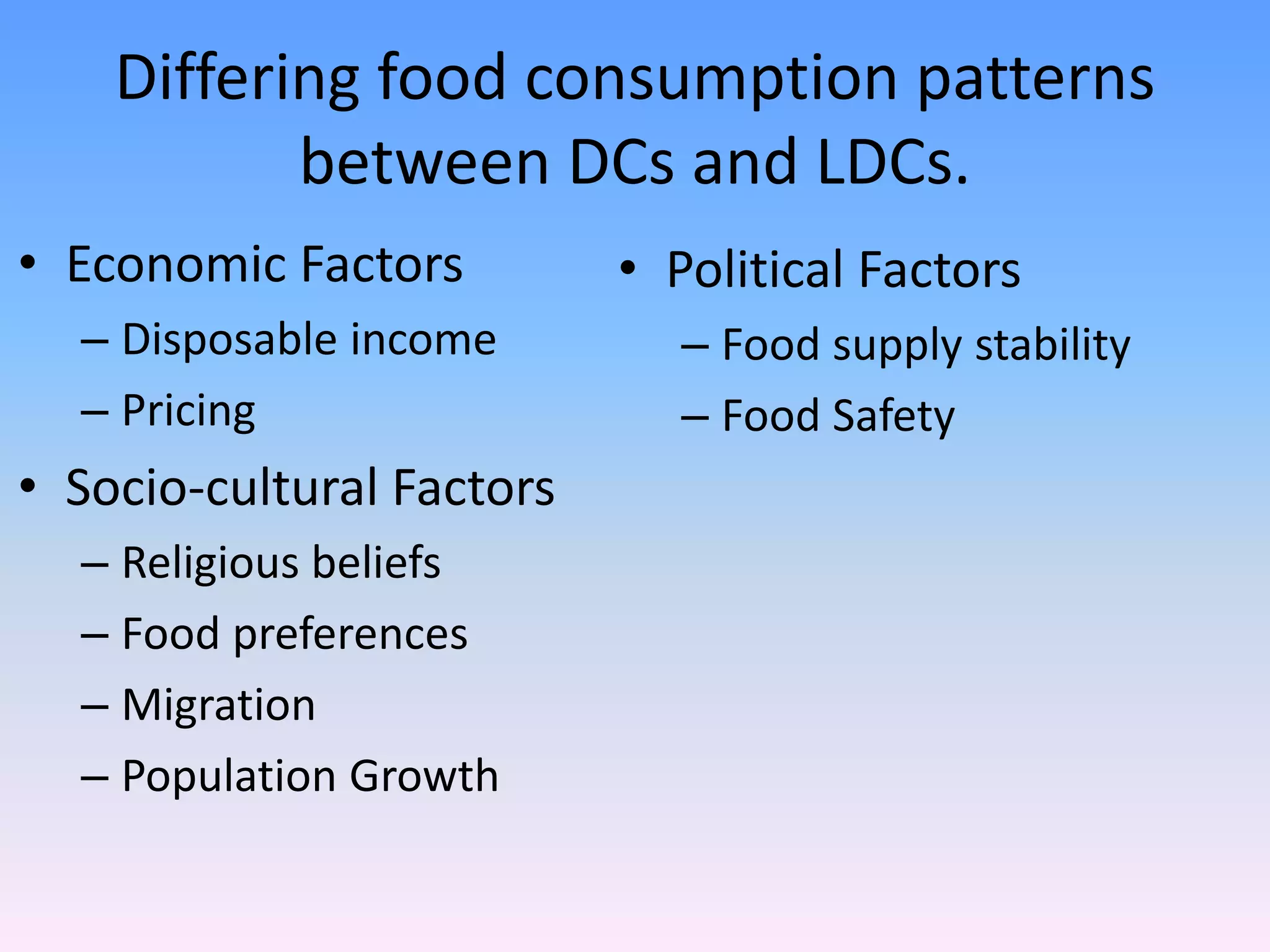 Differing food consumption patterns
between DCs and LDCs.
• Economic Factors
– Disposable income
– Pricing
• Socio-cultural Factors
– Religious beliefs
– Food preferences
– Migration
– Population Growth
• Political Factors
– Food supply stability
– Food Safety
 