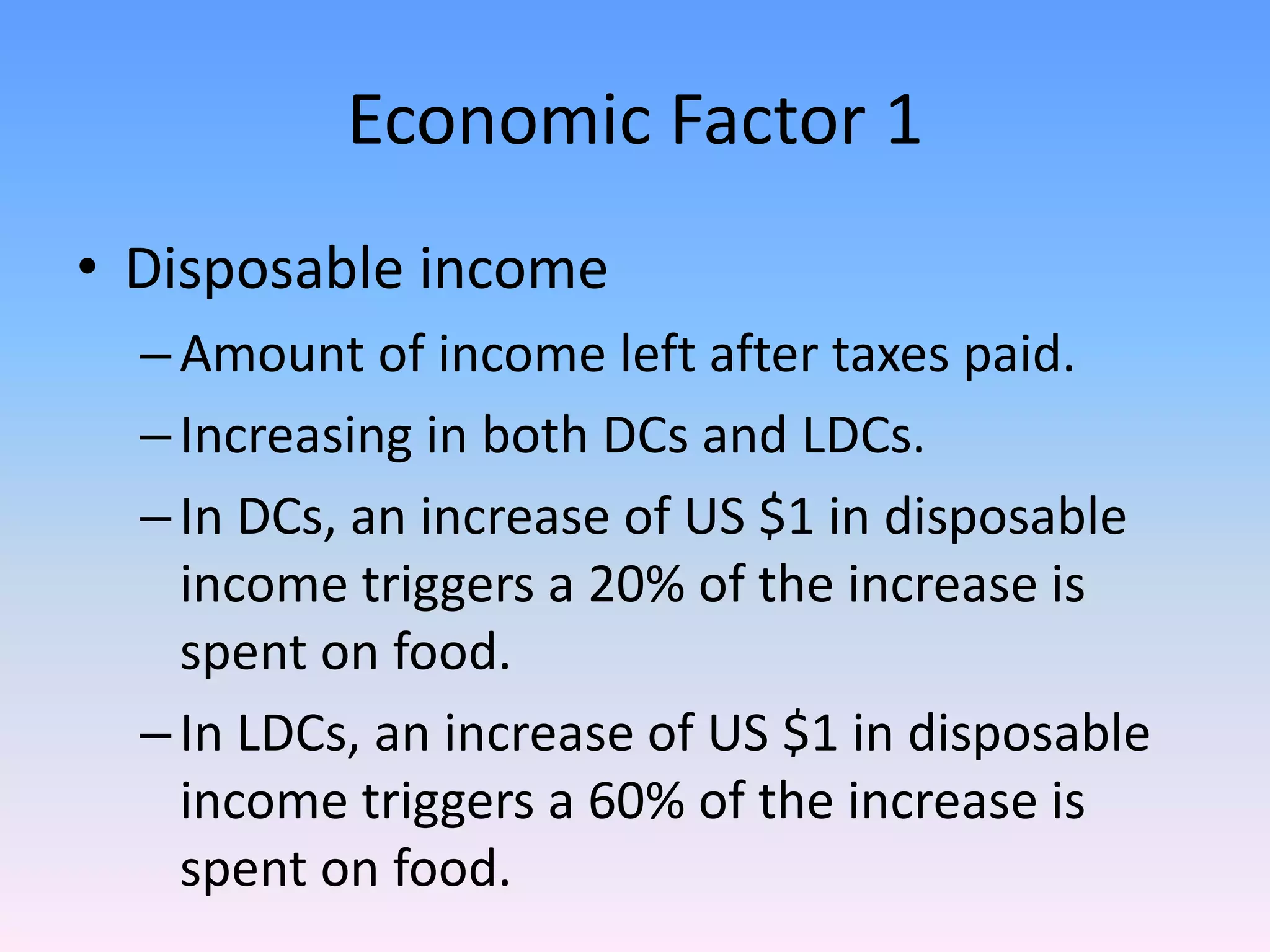 Economic Factor 1
• Disposable income
–Amount of income left after taxes paid.
–Increasing in both DCs and LDCs.
–In DCs, an increase of US $1 in disposable
income triggers a 20% of the increase is
spent on food.
–In LDCs, an increase of US $1 in disposable
income triggers a 60% of the increase is
spent on food.
 