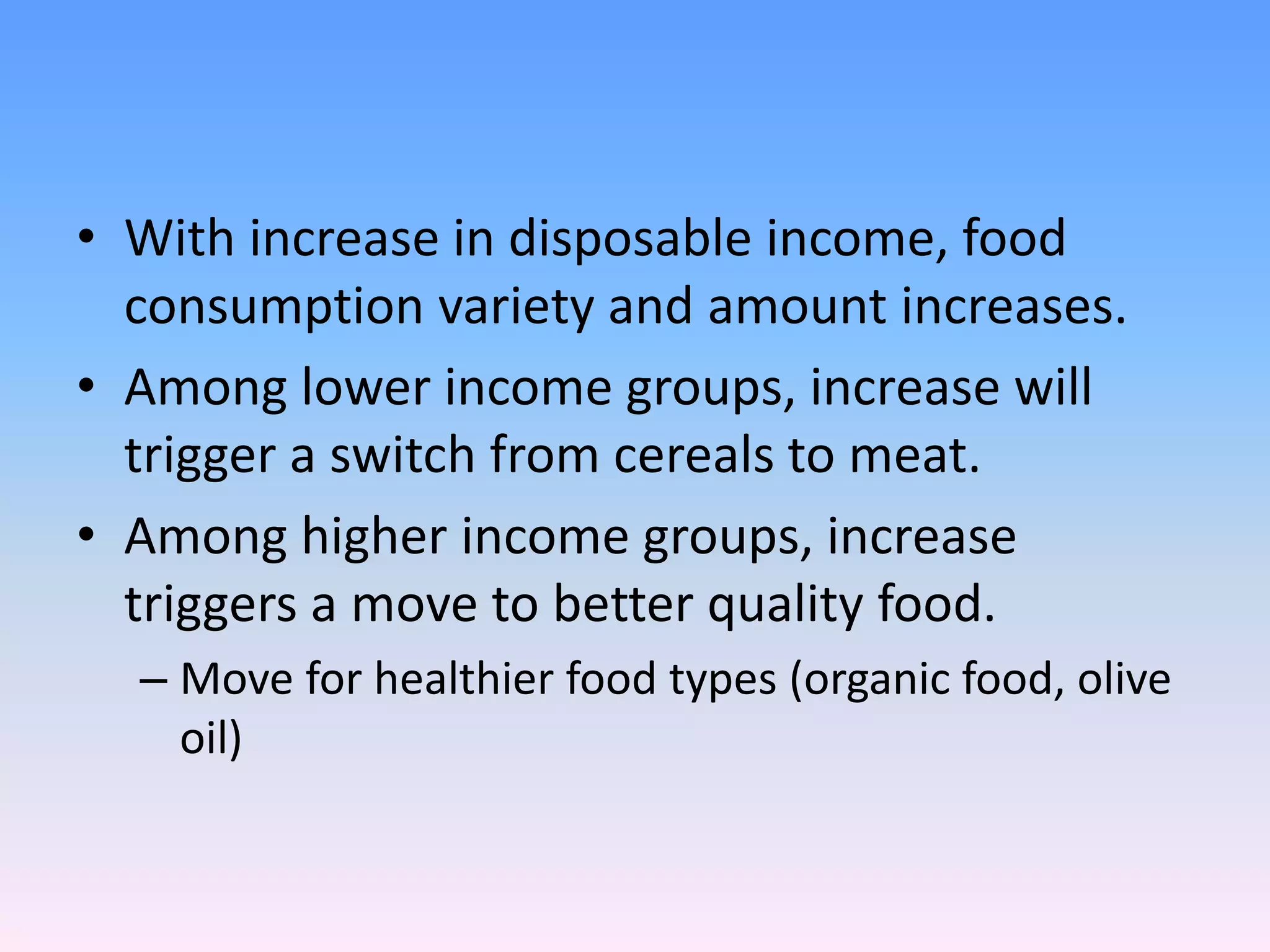 • With increase in disposable income, food
consumption variety and amount increases.
• Among lower income groups, increase will
trigger a switch from cereals to meat.
• Among higher income groups, increase
triggers a move to better quality food.
– Move for healthier food types (organic food, olive
oil)
 