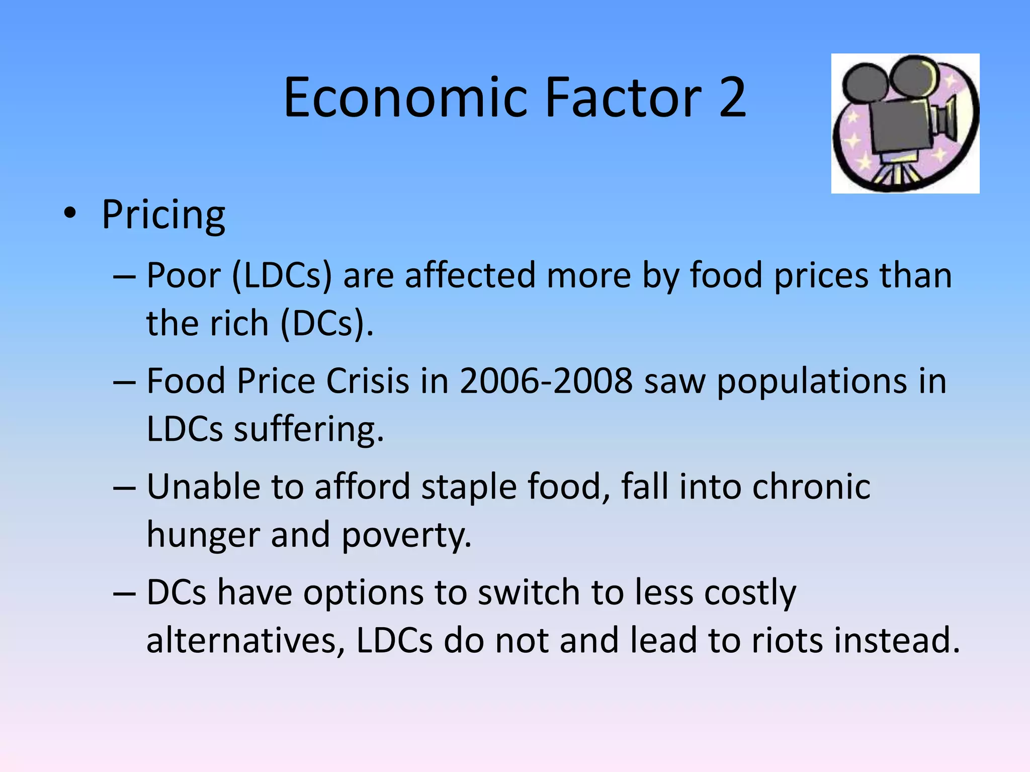 Economic Factor 2
• Pricing
– Poor (LDCs) are affected more by food prices than
the rich (DCs).
– Food Price Crisis in 2006-2008 saw populations in
LDCs suffering.
– Unable to afford staple food, fall into chronic
hunger and poverty.
– DCs have options to switch to less costly
alternatives, LDCs do not and lead to riots instead.
 