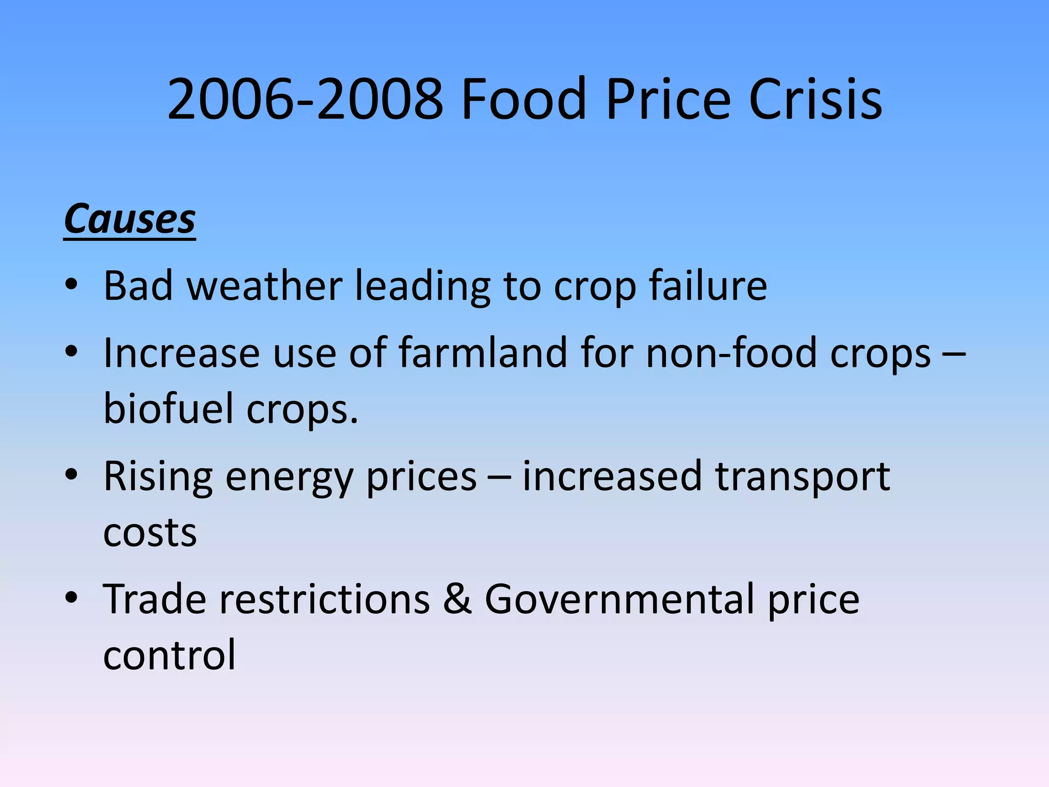 2006-2008 Food Price Crisis
Causes
• Bad weather leading to crop failure
• Increase use of farmland for non-food crops –
biofuel crops.
• Rising energy prices – increased transport
costs
• Trade restrictions & Governmental price
control
 