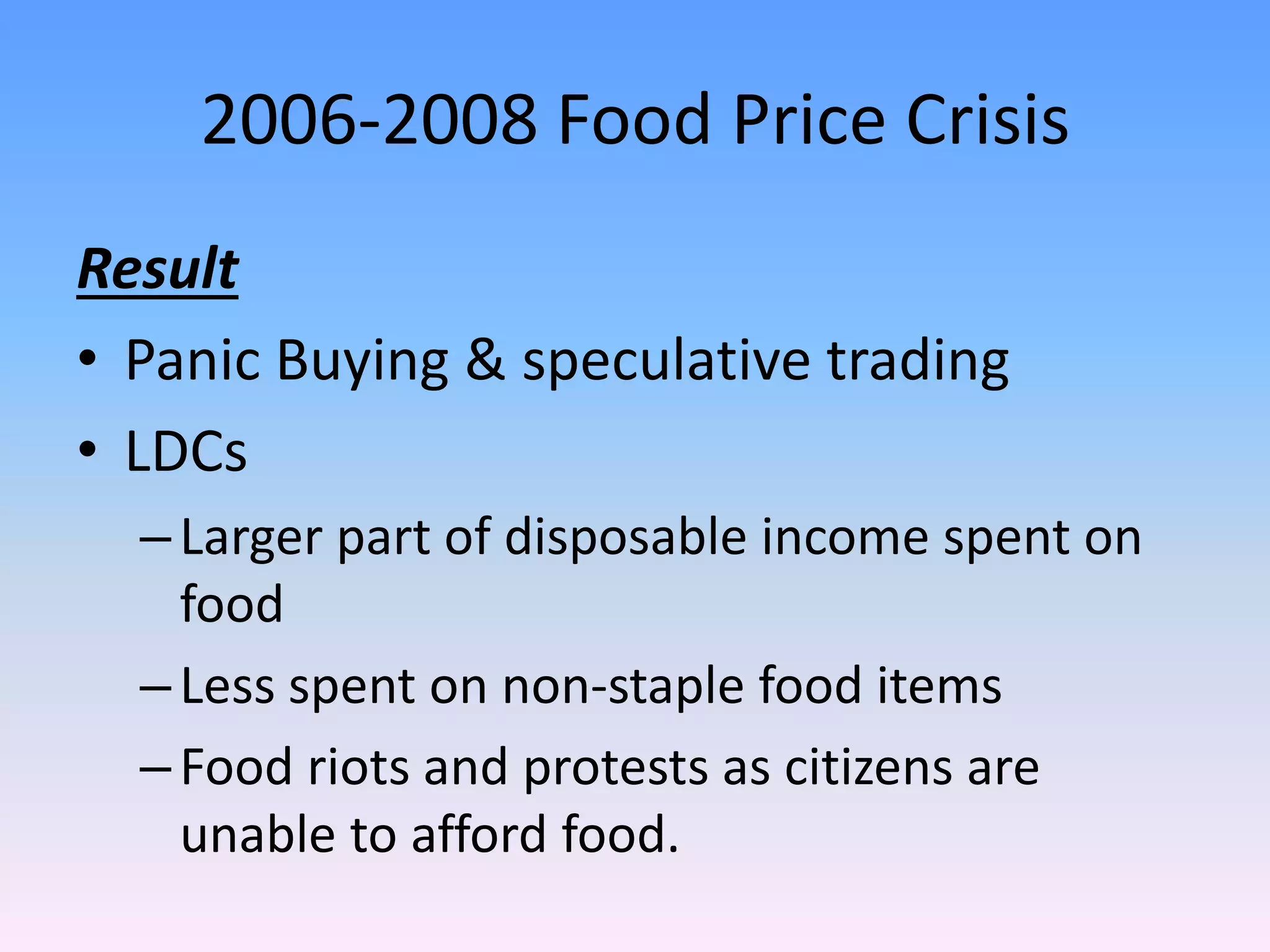 2006-2008 Food Price Crisis
Result
• Panic Buying & speculative trading
• LDCs
–Larger part of disposable income spent on
food
–Less spent on non-staple food items
–Food riots and protests as citizens are
unable to afford food.
 