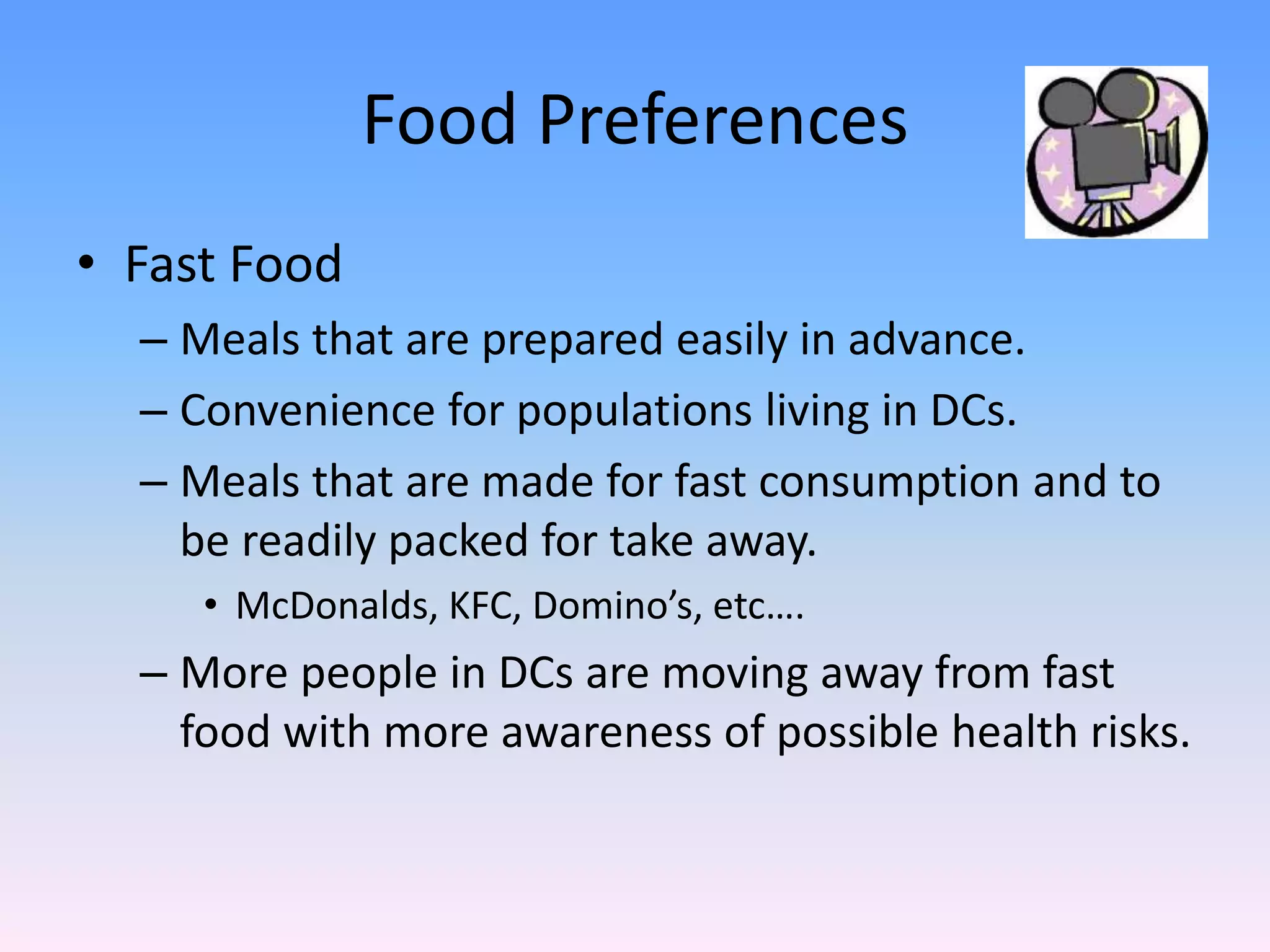 Food Preferences
• Fast Food
– Meals that are prepared easily in advance.
– Convenience for populations living in DCs.
– Meals that are made for fast consumption and to
be readily packed for take away.
• McDonalds, KFC, Domino’s, etc….
– More people in DCs are moving away from fast
food with more awareness of possible health risks.
 