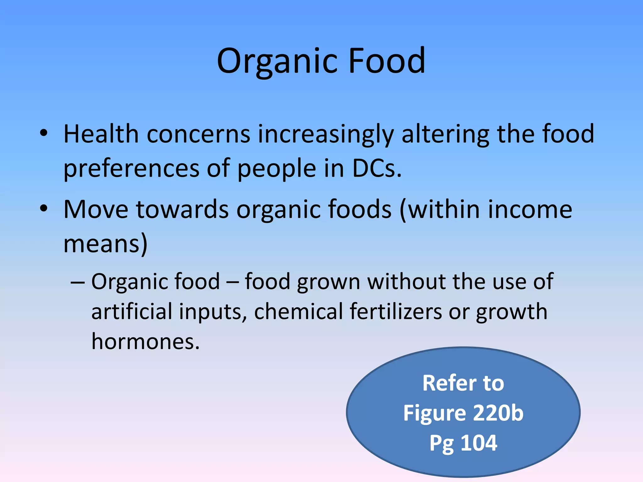 Organic Food
• Health concerns increasingly altering the food
preferences of people in DCs.
• Move towards organic foods (within income
means)
– Organic food – food grown without the use of
artificial inputs, chemical fertilizers or growth
hormones.
Refer to
Figure 220b
Pg 104
 