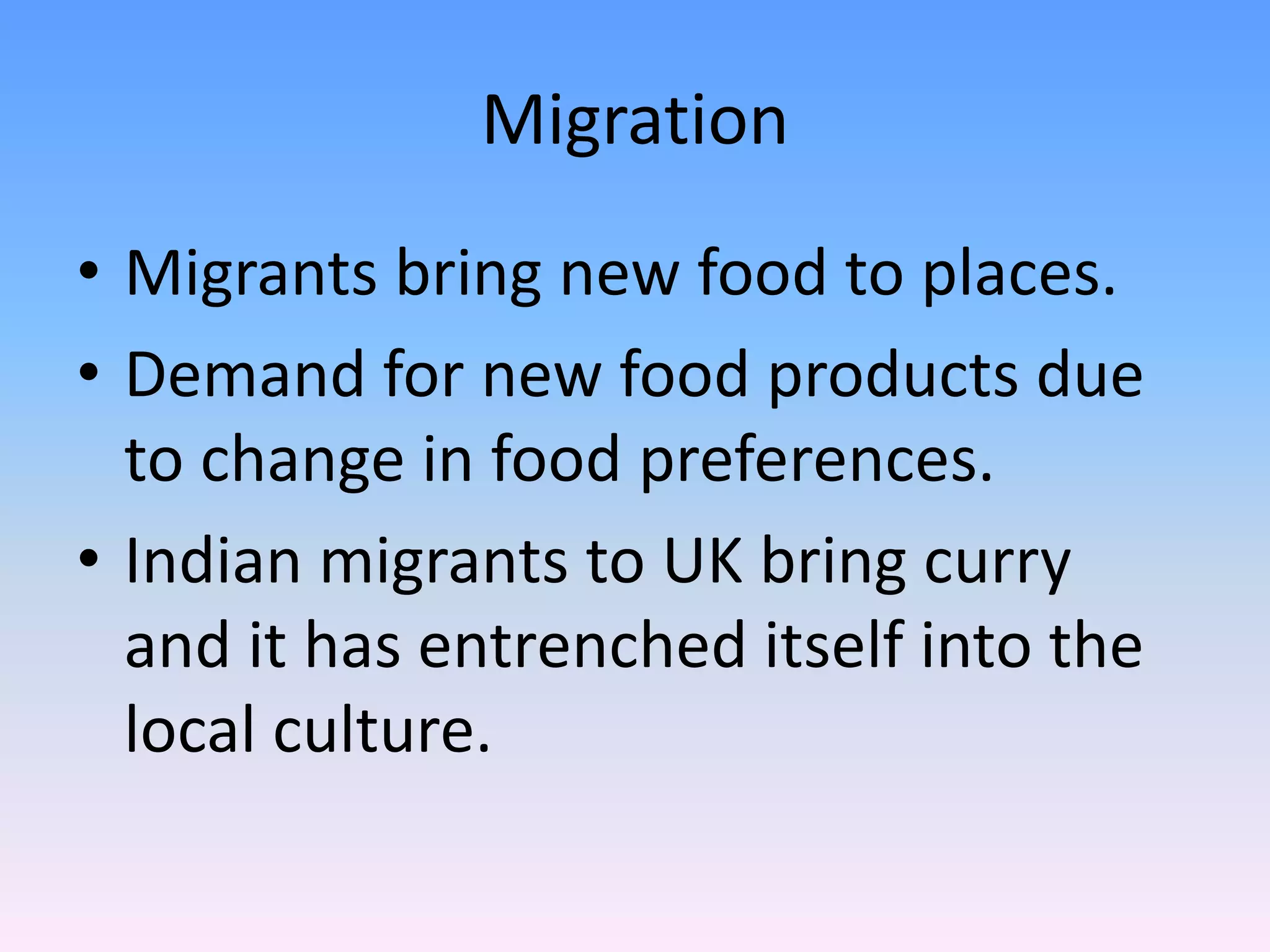 Migration
• Migrants bring new food to places.
• Demand for new food products due
to change in food preferences.
• Indian migrants to UK bring curry
and it has entrenched itself into the
local culture.
 