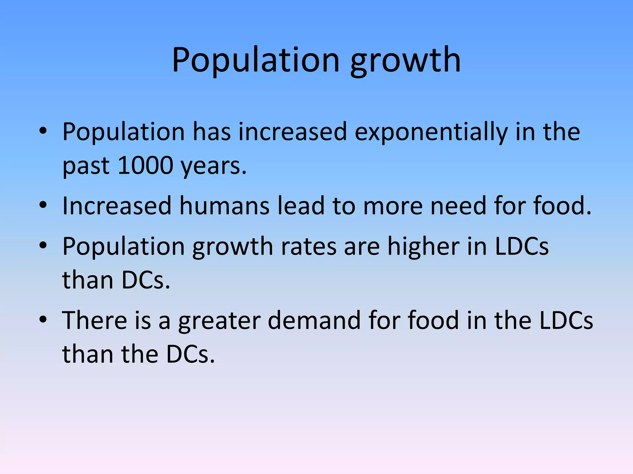 Population growth
• Population has increased exponentially in the
past 1000 years.
• Increased humans lead to more need for food.
• Population growth rates are higher in LDCs
than DCs.
• There is a greater demand for food in the LDCs
than the DCs.
 