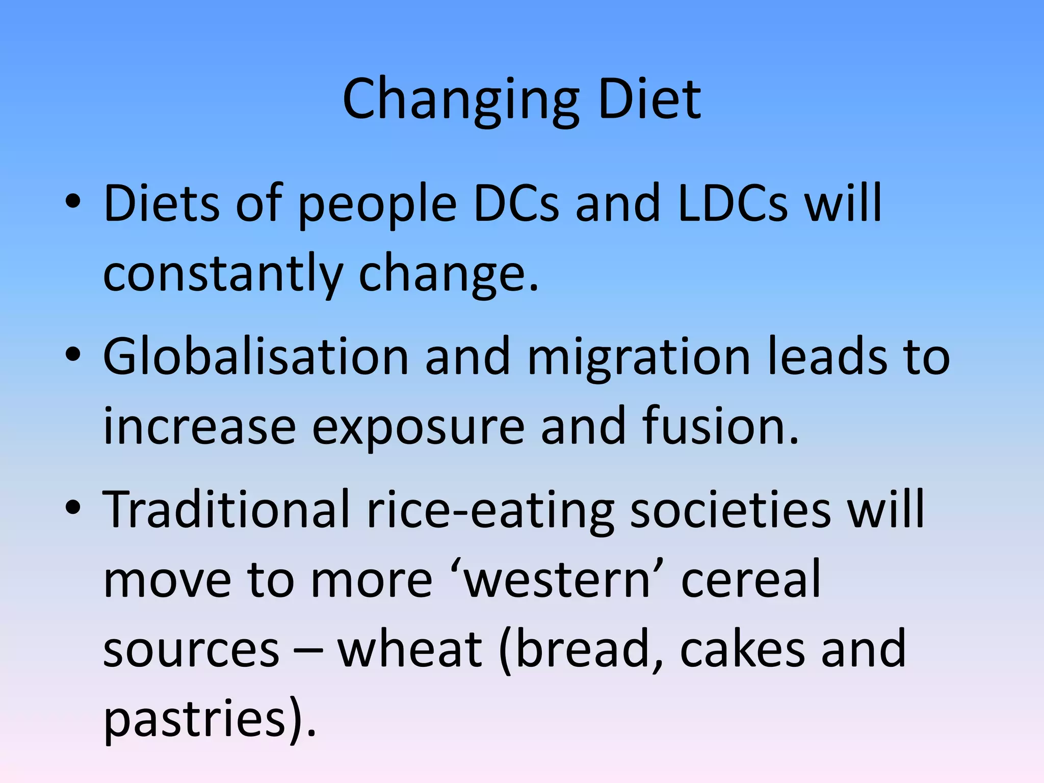 Changing Diet
• Diets of people DCs and LDCs will
constantly change.
• Globalisation and migration leads to
increase exposure and fusion.
• Traditional rice-eating societies will
move to more ‘western’ cereal
sources – wheat (bread, cakes and
pastries).
 