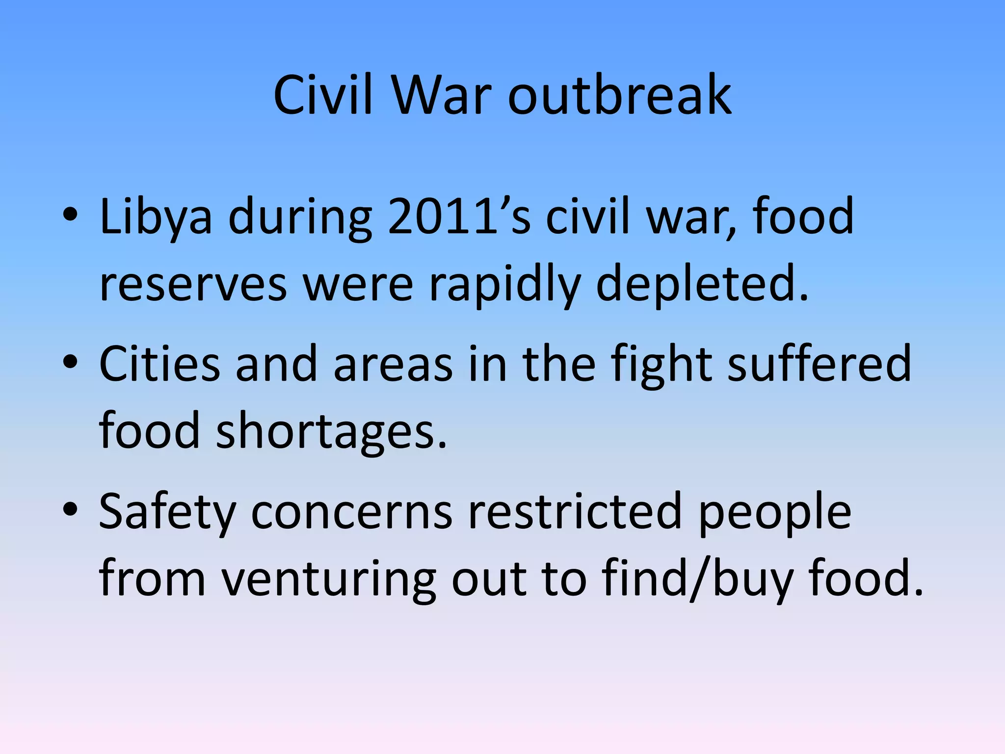 Civil War outbreak
• Libya during 2011’s civil war, food
reserves were rapidly depleted.
• Cities and areas in the fight suffered
food shortages.
• Safety concerns restricted people
from venturing out to find/buy food.
 