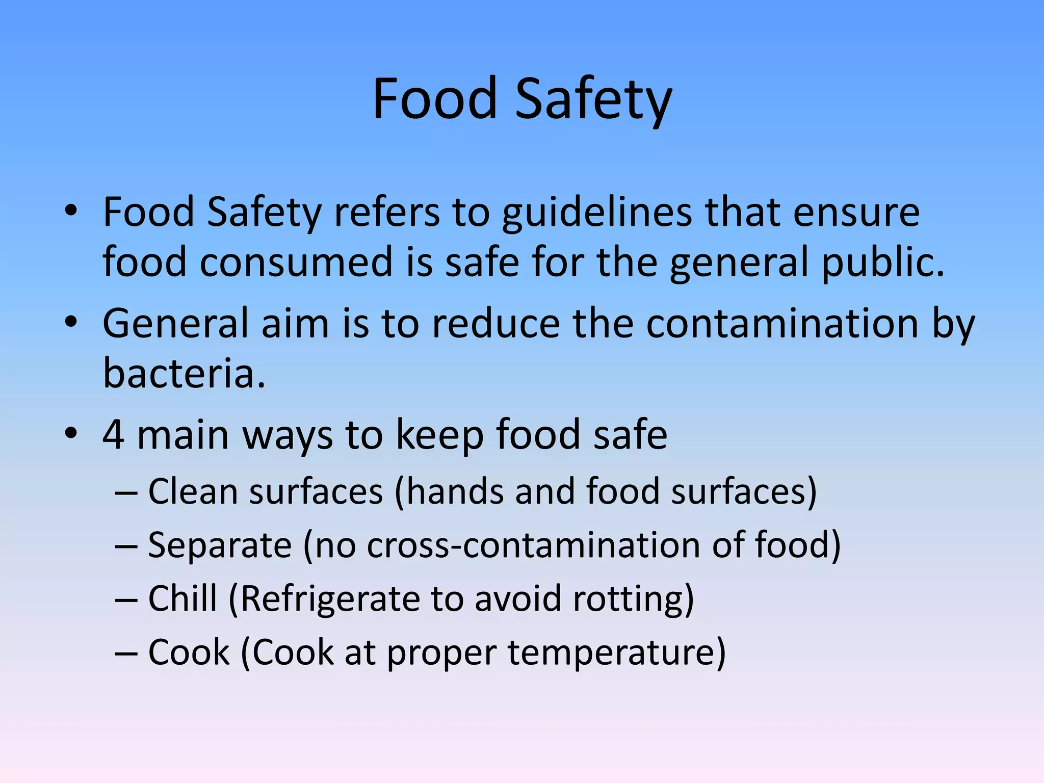 Food Safety
• Food Safety refers to guidelines that ensure
food consumed is safe for the general public.
• General aim is to reduce the contamination by
bacteria.
• 4 main ways to keep food safe
– Clean surfaces (hands and food surfaces)
– Separate (no cross-contamination of food)
– Chill (Refrigerate to avoid rotting)
– Cook (Cook at proper temperature)
 