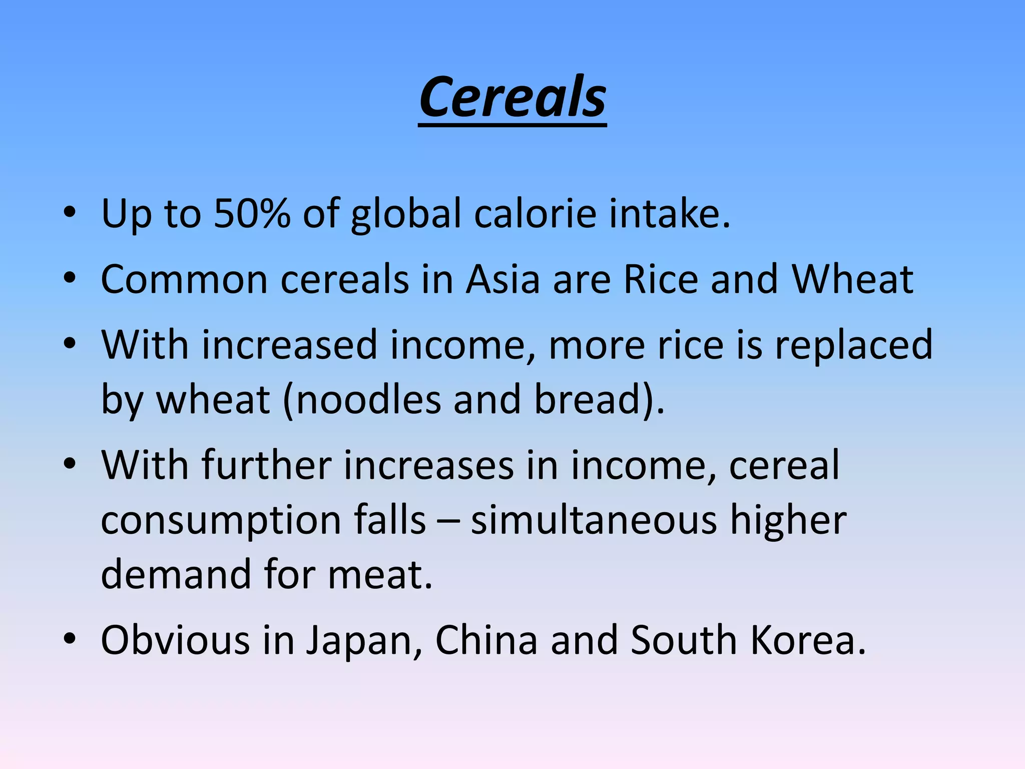 Cereals
• Up to 50% of global calorie intake.
• Common cereals in Asia are Rice and Wheat
• With increased income, more rice is replaced
by wheat (noodles and bread).
• With further increases in income, cereal
consumption falls – simultaneous higher
demand for meat.
• Obvious in Japan, China and South Korea.
 
