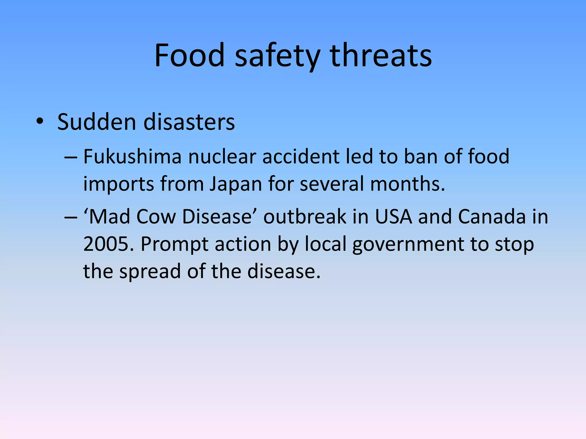 Food safety threats
• Sudden disasters
– Fukushima nuclear accident led to ban of food
imports from Japan for several months.
– ‘Mad Cow Disease’ outbreak in USA and Canada in
2005. Prompt action by local government to stop
the spread of the disease.
 
