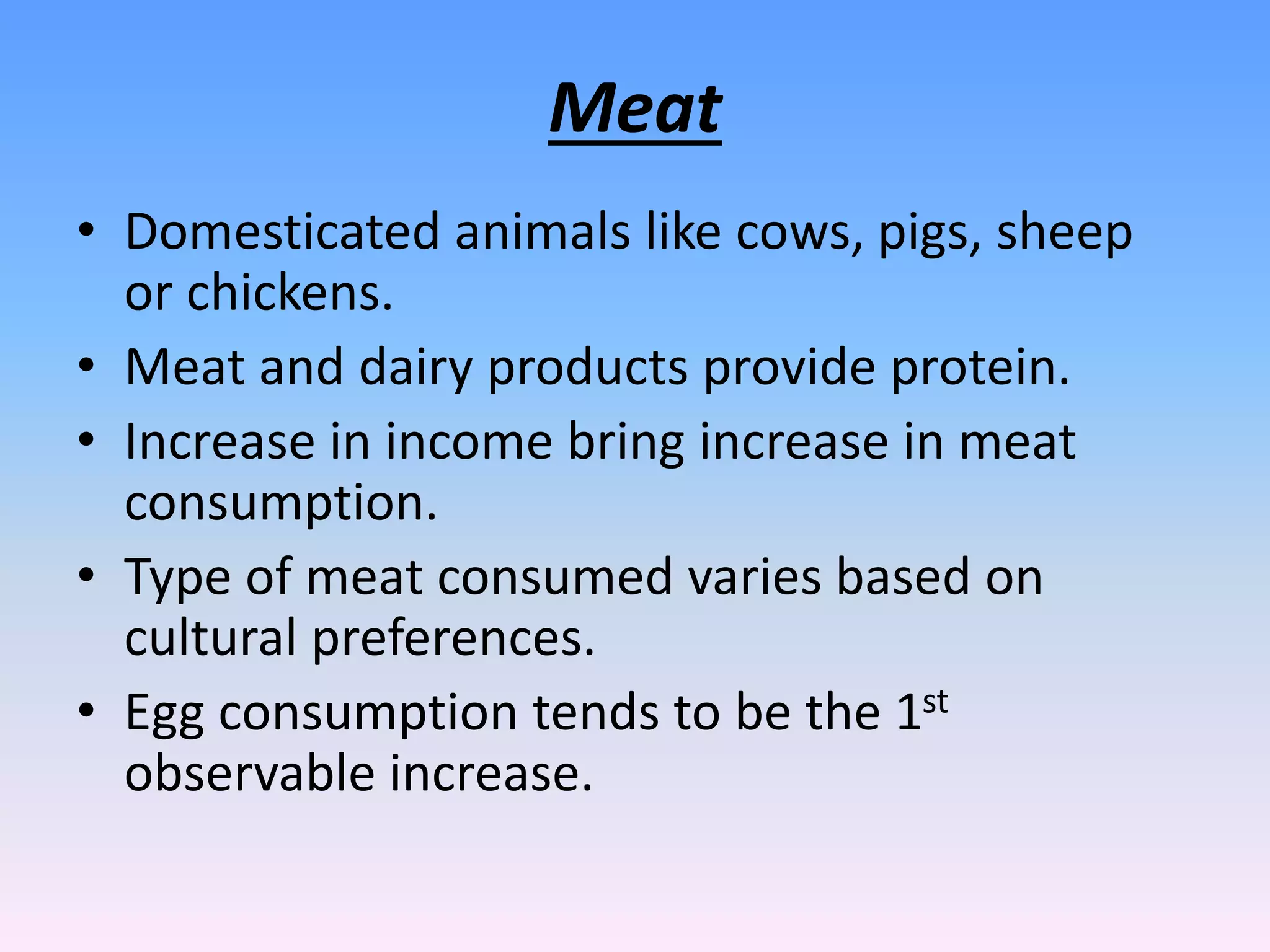 Meat
• Domesticated animals like cows, pigs, sheep
or chickens.
• Meat and dairy products provide protein.
• Increase in income bring increase in meat
consumption.
• Type of meat consumed varies based on
cultural preferences.
• Egg consumption tends to be the 1st
observable increase.
 