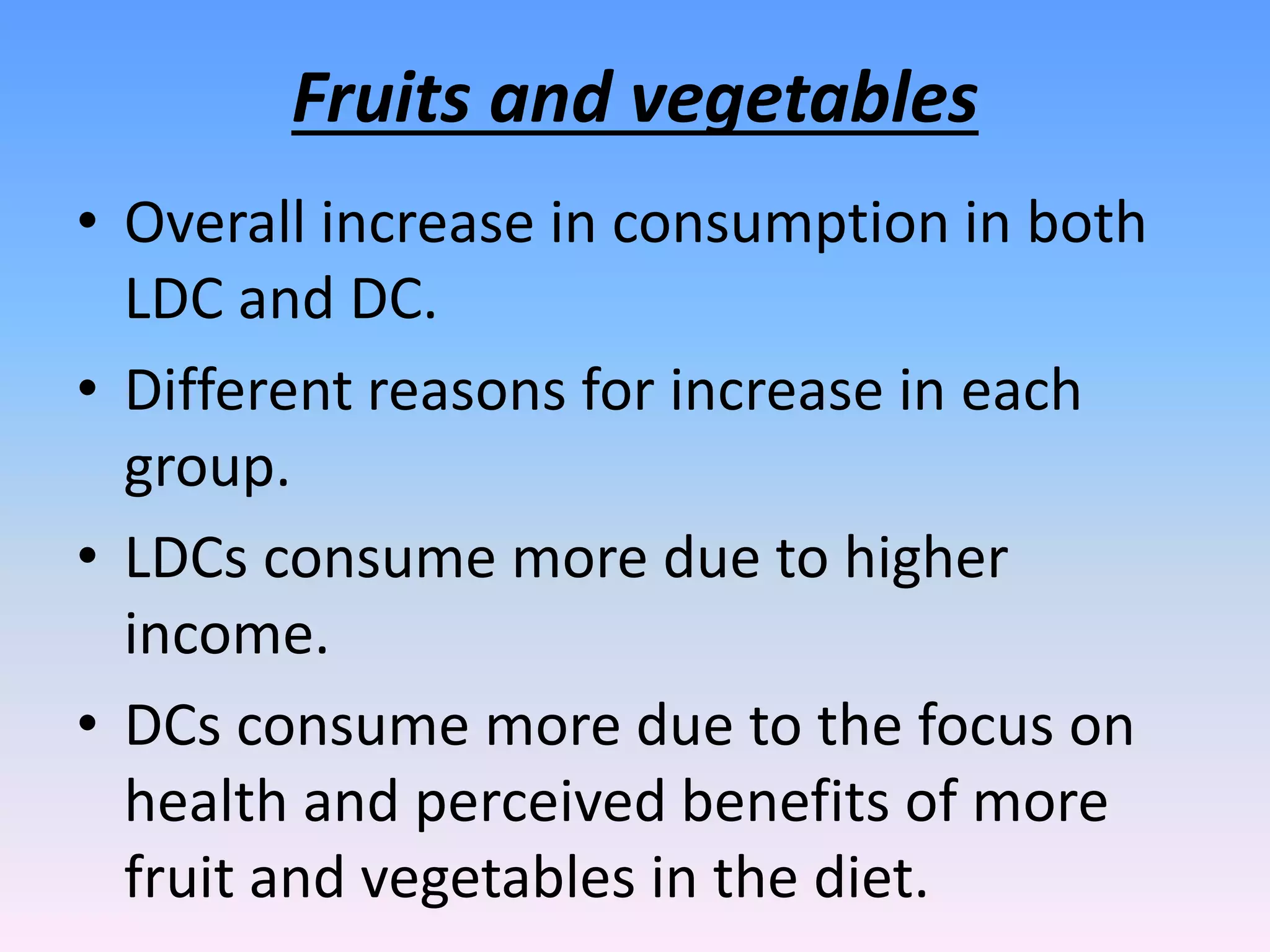 Fruits and vegetables
• Overall increase in consumption in both
LDC and DC.
• Different reasons for increase in each
group.
• LDCs consume more due to higher
income.
• DCs consume more due to the focus on
health and perceived benefits of more
fruit and vegetables in the diet.
 