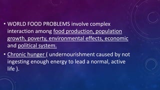 • WORLD FOOD PROBLEMS involve complex
interaction among food production, population
growth, poverty, environmental effects, economic
and political system.
• Chronic hunger ( undernourishment caused by not
ingesting enough energy to lead a normal, active
life ).
 