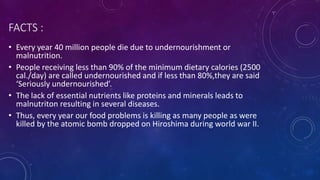 FACTS :
• Every year 40 million people die due to undernourishment or
malnutrition.
• People receiving less than 90% of the minimum dietary calories (2500
cal./day) are called undernourished and if less than 80%,they are said
‘Seriously undernourished’.
• The lack of essential nutrients like proteins and minerals leads to
malnutriton resulting in several diseases.
• Thus, every year our food problems is killing as many people as were
killed by the atomic bomb dropped on Hiroshima during world war II.
 