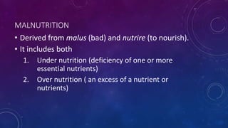 MALNUTRITION
• Derived from malus (bad) and nutrire (to nourish).
• It includes both
1. Under nutrition (deficiency of one or more
essential nutrients)
2. Over nutrition ( an excess of a nutrient or
nutrients)
 