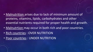 • Malnutrition arises due to lack of minimum amount of
proteins, vitamins, lipids, carbohydrates and other
essential nutrients required for proper health and growth.
• Malnutrtion may occur in both rich and poor countries.
• Rich countries : OVER NUTRITION
• Poor countries : UNDER NUTRITION
 