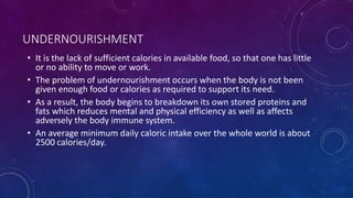 UNDERNOURISHMENT
• It is the lack of sufficient calories in available food, so that one has little
or no ability to move or work.
• The problem of undernourishment occurs when the body is not been
given enough food or calories as required to support its need.
• As a result, the body begins to breakdown its own stored proteins and
fats which reduces mental and physical efficiency as well as affects
adversely the body immune system.
• An average minimum daily caloric intake over the whole world is about
2500 calories/day.
 