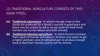 (1) TRADITIONAL AGRICULTURE CONSISTS OF TWO
MAIN TYPES:-
(a) Traditional subsistence : In whuch enough crops or live
stocks are produced for a family’s survival in good years and
there may be surplus to sell or to put aside for hard times.
Farmers use human labour and draft animals.
(b) Traditional intensive agriculture : In which farmers increase
their inputs of human and labours, fertilizer and water to get
a higher yield per area of cultivated pan to produce enough
food to feed their families and to sell for income.
 