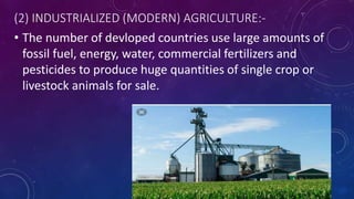 (2) INDUSTRIALIZED (MODERN) AGRICULTURE:-
• The number of devloped countries use large amounts of
fossil fuel, energy, water, commercial fertilizers and
pesticides to produce huge quantities of single crop or
livestock animals for sale.
 