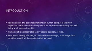 INTRODUCTION
• Food is one of the basic requirements of human being, it is the most
important material that our body needs for its proper functioning and well
being at all stages of our life.
• Human diet is not restricted to any special category of food.
• Man eats a variety of foods, of plant and animal origin, as no single food
provides us with all the nutrients that we need.
 